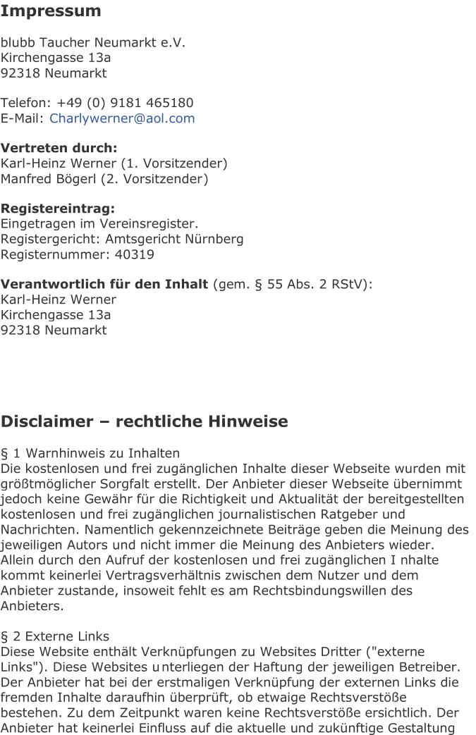 Impressum   b lubb Taucher Neumarkt e.V.   Kirchengasse 13a   92318 Neumarkt   Telefon: +49 (0) 9181 465180   E - Mail:   Charlywerner@aol.com   Vertreten durch:   Karl - Heinz Werner (1. Vorsitzender)   Manfred Bögerl (2. Vorsitzender )   Registereintrag:   Eingetragen im Vereinsregister.   Registergericht: Amtsgericht Nürnberg   Registernummer: 40319   Verantwortlich für den Inhalt   (gem. § 55 Abs. 2 RStV):   Karl - Heinz Werner   Kirchengasse 13a   92318 Neumarkt         Disclaimer  –  rechtliche Hinweise   § 1  Warnhinweis zu Inhalten   Die kostenlosen und frei zugänglichen Inhalte dieser Webseite wurden mit  größtmöglicher Sorgfalt erstellt. Der Anbieter dieser Webseite übernimmt  jedoch keine Gewähr für die Richtigkeit und Aktualität der bereitgestellten  kostenlose n und frei zugänglichen journalistischen Ratgeber und  Nachrichten. Namentlich gekennzeichnete Beiträge geben die Meinung des  jeweiligen Autors und nicht immer die Meinung des Anbieters wieder.  Allein durch den Aufruf der kostenlosen und frei zugänglichen I nhalte  kommt keinerlei Vertragsverhältnis zwischen dem Nutzer und dem  Anbieter zustande, insoweit fehlt es am Rechtsbindungswillen des  Anbieters.     § 2 Externe Links   Diese Website enthält Verknüpfungen zu Websites Dritter ("externe  Links"). Diese Websites u nterliegen der Haftung der jeweiligen Betreiber.  Der Anbieter hat bei der erstmaligen Verknüpfung der externen Links die  fremden Inhalte daraufhin überprüft, ob etwaige Rechtsverstöße  bestehen. Zu dem Zeitpunkt waren keine Rechtsverstöße ersichtlich. Der  A nbieter hat keinerlei Einfluss auf die aktuelle und zukünftige Gestaltung