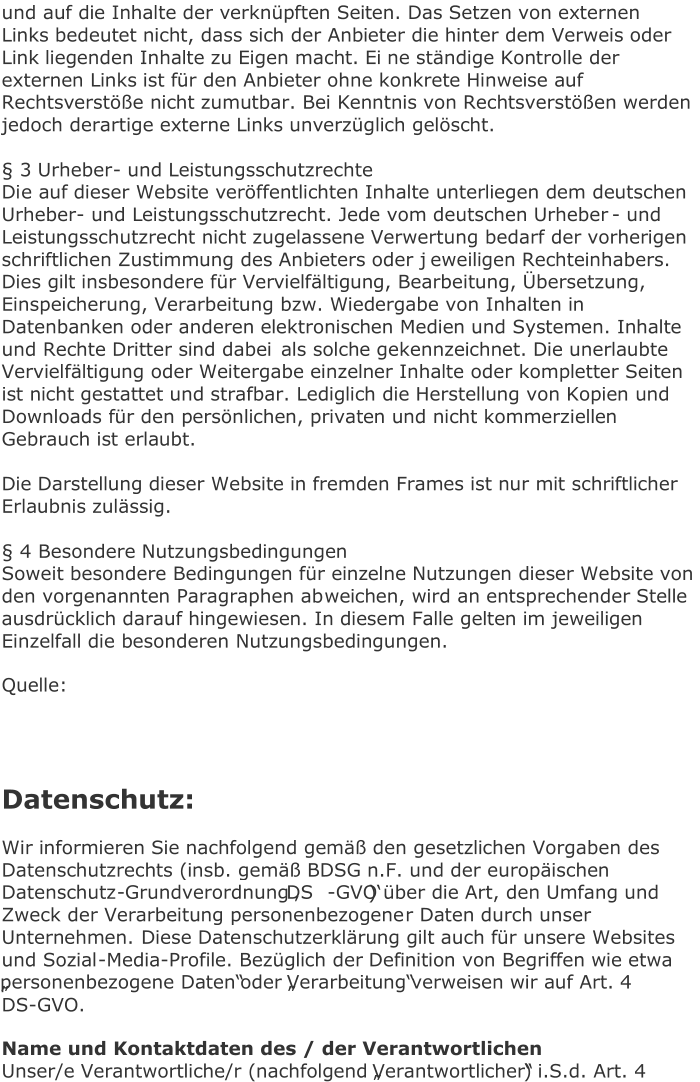 und auf die Inhalte der verknüpften Seiten. Das Setzen von externen  Links bedeutet nicht, dass sich der Anbieter die hinter dem Verweis oder  Link liegenden Inhalte zu Eigen macht. Ei ne ständige Kontrolle der  externen Links ist für den Anbieter ohne konkrete Hinweise auf  Rechtsverstöße nicht zumutbar. Bei Kenntnis von Rechtsverstößen werden  jedoch derartige externe Links unverzüglich gelöscht.     § 3 Urheber -  und Leistungsschutzrechte   Di e auf dieser Website veröffentlichten Inhalte unterliegen dem deutschen  Urheber -  und Leistungsschutzrecht. Jede vom deutschen Urheber -  und  Leistungsschutzrecht nicht zugelassene Verwertung bedarf der vorherigen  schriftlichen Zustimmung des Anbieters oder j eweiligen Rechteinhabers.  Dies gilt insbesondere für Vervielfältigung, Bearbeitung, Übersetzung,  Einspeicherung, Verarbeitung bzw. Wiedergabe von Inhalten in  Datenbanken oder anderen elektronischen Medien und Systemen. Inhalte  und Rechte Dritter sind dabei  als solche gekennzeichnet. Die unerlaubte  Vervielfältigung oder Weitergabe einzelner Inhalte oder kompletter Seiten  ist nicht gestattet und strafbar. Lediglich die Herstellung von Kopien und  Downloads für den persönlichen, privaten und nicht kommerziellen   Gebrauch ist erlaubt.     Die Darstellung dieser Website in fremden Frames ist nur mit schriftlicher  Erlaubnis zulässig.     § 4 Besondere Nutzungsbedingungen   Soweit besondere Bedingungen für einzelne Nutzungen dieser Website von  den vorgenannten Paragraphen ab weichen, wird an entsprechender Stelle  ausdrücklich darauf hingewiesen. In diesem Falle gelten im jeweiligen  Einzelfall die besonderen Nutzungsbedingungen.   Quelle:       Datenschutz :   Wir informieren Sie nachfolgend gemäß den gesetzlichen Vorgaben des  Datenschutzrechts (insb. gemäß BDSG n.F. und der europäischen  Datenschutz - Grundverordnung ‚DS - GVO‘) über die Art, den Umfang und  Zweck der Verarbeitung personenbezogene r Daten durch unser  Unternehmen.   Diese Datenschutzerklärung gilt auch für unsere Websites  und Sozial - Media - Profile. Bezüglich der Definition von Begriffen wie etwa  „personenbezogene Daten“ oder „Verarbeitung“ verweisen wir auf Art. 4  DS - GVO.   Name und Konta ktdaten des / der Verantwortlichen   Unser/e Verantwortliche/r (nachfolgend „Verantwortlicher“) i.S.d. Art. 4