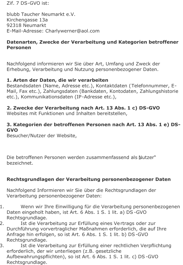 Zif. 7 DS - GVO ist:     b lubb Taucher Neumarkt e.V.   Kirchengasse 13a   92318 Neumarkt   E - Mail - Adresse: Charlywerner@aol.com     Datenarten, Zwecke der Verarbe itung und Kategorien betroffener  Personen     Nachfolgend informieren wir Sie über Art, Umfang und Zweck der  Erhebung, Verarbeitung und Nutzung personenbezogener Daten.   1. Arten der Daten, die wir verarbeiten   Bestandsdaten (Name, Adresse etc.), Kontaktdaten ( Telefonnummer, E - Mail, Fax etc.), Zahlungsdaten (Bankdaten, Kontodaten, Zahlungshistorie  etc.), Kommunikationsdaten (IP - Adresse etc.),       2. Zwecke der Verarbeitung nach Art. 13 Abs. 1 c) DS - GVO   Websites mit Funktionen und Inhalten bereitstellen,       3. Kateg orien der betroffenen Personen nach Art. 13 Abs. 1 e) DS - GVO   Besucher/Nutzer der Website,         Die betroffenen Personen werden zusammenfassend als „Nutzer“  bezeichnet.     Rechtsgrundlagen der Verarbeitung personenbezogener Daten   Nachfolgend Informieren wir Sie  über die Rechtsgrundlagen der  Verarbeitung personenbezogener Daten:   1.   Wenn wir Ihre Einwilligung für die Verarbeitung personenbezogenen  Daten eingeholt haben, ist Art. 6 Abs. 1 S. 1 lit. a) DS - GVO  Rechtsgrundlage.   2.   Ist die Verarbeitung zur Erfüllung eines Ve rtrags oder zur  Durchführung vorvertraglicher Maßnahmen erforderlich, die auf Ihre  Anfrage hin erfolgen, so ist Art. 6 Abs. 1 S. 1 lit. b) DS - GVO  Rechtsgrundlage.   3.   Ist die Verarbeitung zur Erfüllung einer rechtlichen Verpflichtung  erforderlich, der wir unte rliegen (z.B. gesetzliche  Aufbewahrungspflichten), so ist Art. 6 Abs. 1 S. 1 lit. c) DS - GVO  Rechtsgrundlage.