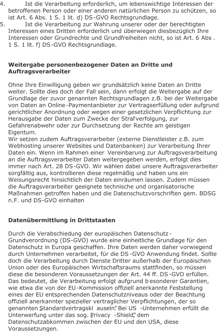 4.   Ist die Verarbeitung erforderlich, um lebenswichtige Interessen der  betroffenen Person oder einer anderen natürlichen Person zu schützen, so  ist Ar t. 6 Abs. 1 S. 1 lit. d) DS - GVO Rechtsgrundlage.   5.   Ist die Verarbeitung zur Wahrung unserer oder der berechtigten  Interessen eines Dritten erforderlich und überwiegen diesbezüglich Ihre  Interessen oder Grundrechte und Grundfreiheiten nicht, so ist Art. 6 Abs .  1 S. 1 lit. f) DS - GVO Rechtsgrundlage.     Weitergabe personenbezogener Daten an Dritte und  Auftragsverarbeiter   Ohne Ihre Einwilligung geben wir grundsätzlich keine Daten an Dritte  weiter. Sollte dies doch der Fall sein, dann erfolgt die Weitergabe auf der  Grundlage der zuvor genannten Rechtsgrundlagen z.B. bei der Weitergabe  von Daten an Online - Paymentanbieter zur Vertragserfüllung oder aufgrund  gerichtlicher Anordnung oder wegen einer gesetzlichen Verpflichtung zur  Herausgabe der Daten zum Zwecke der Straf verfolgung, zur  Gefahrenabwehr oder zur Durchsetzung der Rechte am geistigen  Eigentum.   Wir setzen zudem Auftragsverarbeiter (externe Dienstleister z.B. zum  Webhosting unserer Websites und Datenbanken) zur Verarbeitung Ihrer  Daten ein. Wenn im Rahmen einer  Vereinbarung zur Auftragsverarbeitung  an die Auftragsverarbeiter Daten weitergegeben werden, erfolgt dies  immer nach Art. 28 DS - GVO. Wir wählen dabei unsere Auftragsverarbeiter  sorgfältig aus, kontrollieren diese regelmäßig und haben uns ein  Weisungsrecht  hinsichtlich der Daten einräumen lassen. Zudem müssen  die Auftragsverarbeiter geeignete technische und organisatorische  Maßnahmen getroffen haben und die Datenschutzvorschriften gem. BDSG  n.F. und DS - GVO einhalten     Datenübermittlung in Drittstaaten   Durch d ie Verabschiedung der europäischen Datenschutz - Grundverordnung (DS - GVO) wurde eine einheitliche Grundlage für den  Datenschutz in Europa geschaffen. Ihre Daten werden daher vorwiegend  durch Unternehmen verarbeitet, für die DS - GVO Anwendung findet. Sollte  do ch die Verarbeitung durch Dienste Dritter außerhalb der Europäischen  Union oder des Europäischen Wirtschaftsraums stattfinden, so müssen  diese die besonderen Voraussetzungen der Art. 44 ff. DS - GVO erfüllen.  Das bedeutet, die Verarbeitung erfolgt aufgrund b esonderer Garantien,  wie etwa die von der EU - Kommission offiziell anerkannte Feststellung  eines der EU entsprechenden Datenschutzniveaus oder der Beachtung  offiziell anerkannter spezieller vertraglicher Verpflichtungen, der so  genannten „Standardvertragskl auseln“. Bei US - Unternehmen erfüllt die  Unterwerfung unter das sog. „Privacy - Shield“, dem  Datenschutzabkommen zwischen der EU und den USA, diese  Voraussetzungen.