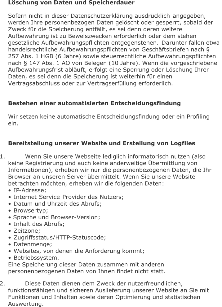 Löschung von Daten und Speicherdauer   Sofern nicht in dieser Datenschutzerklärung ausdrücklich  angegeben,  werden Ihre personenbezogen Daten gelöscht oder gesperrt, sobald der  Zweck für die Speicherung entfällt, es sei denn deren weitere  Aufbewahrung ist zu Beweiszwecken erforderlich oder dem stehen  gesetzliche Aufbewahrungspflichten entgegenstehen.  Darunter fallen etwa  handelsrechtliche Aufbewahrungspflichten von Geschäftsbriefen nach §  257 Abs. 1 HGB (6 Jahre) sowie steuerrechtliche Aufbewahrungspflichten  nach § 147 Abs. 1 AO von Belegen (10 Jahre). Wenn die vorgeschriebene  Aufbewahrungsfrist abläu ft, erfolgt eine Sperrung oder Löschung Ihrer  Daten, es sei denn die Speicherung ist weiterhin für einen  Vertragsabschluss oder zur Vertragserfüllung erforderlich.     Bestehen einer automatisierten Entscheidungsfindung   Wir setzen keine automatische Entscheid ungsfindung oder ein Profiling  ein.     Bereitstellung unserer Website und Erstellung von Logfiles   1.   Wenn Sie unsere Webseite lediglich informatorisch nutzen (also  keine Registrierung und auch keine anderweitige Übermittlung von  Informationen), erheben wir nur  die personenbezogenen Daten, die Ihr  Browser an unseren Server übermittelt. Wenn Sie unsere Website  betrachten möchten, erheben wir die folgenden Daten:    • IP - Adresse;   • Internet - Service - Provider des Nutzers;   • Datum und Uhrzeit des Abrufs;   • Browsertyp;   •  Sprache und Browser - Version;   • Inhalt des Abrufs;   • Zeitzone;   • Zugriffsstatus/HTTP - Statuscode;   • Datenmenge;   • Websites, von denen die Anforderung kommt;   • Betriebssystem.   Eine Speicherung dieser Daten zusammen mit anderen  personenbezogenen Daten von Ihn en findet nicht statt.   2.   Diese Daten dienen dem Zweck der nutzerfreundlichen,  funktionsfähigen und sicheren Auslieferung unserer Website an Sie mit  Funktionen und Inhalten sowie deren Optimierung und statistischen  Auswertung.