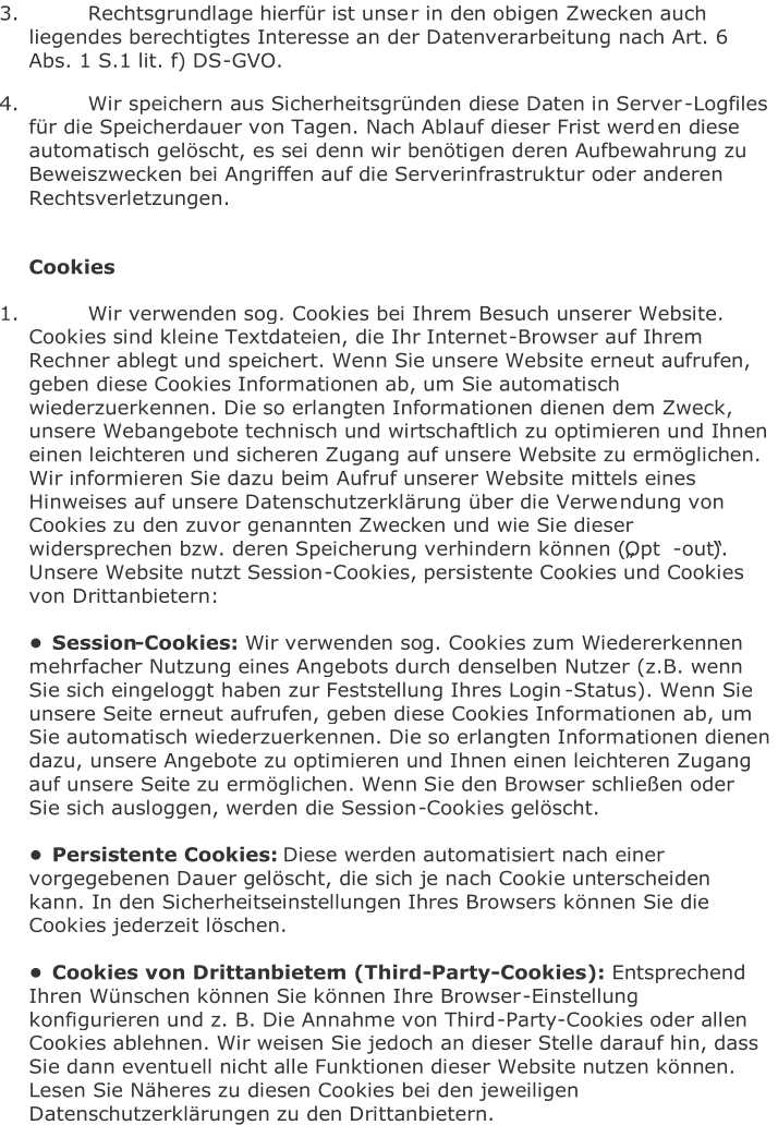 3.   Rechtsgrundlage hierfür ist unse r in den obigen Zwecken auch  liegendes berechtigtes Interesse an der Datenverarbeitung nach Art. 6  Abs. 1 S.1 lit. f) DS - GVO.   4.   Wir speichern aus Sicherheitsgründen diese Daten in Server - Logfiles  für die Speicherdauer von Tagen. Nach Ablauf dieser Frist werd en diese  automatisch gelöscht, es sei denn wir benötigen deren Aufbewahrung zu  Beweiszwecken bei Angriffen auf die Serverinfrastruktur oder anderen  Rechtsverletzungen.     Cookies   1.   Wir verwenden sog. Cookies bei Ihrem Besuch unserer Website.  Cookies sind klein e Textdateien, die Ihr Internet - Browser auf Ihrem  Rechner ablegt und speichert. Wenn Sie unsere Website erneut aufrufen,  geben diese Cookies Informationen ab, um Sie automatisch  wiederzuerkennen. Die so erlangten Informationen dienen dem Zweck,  unsere Weba ngebote technisch und wirtschaftlich zu optimieren und Ihnen  einen leichteren und sicheren Zugang auf unsere Website zu ermöglichen.  Wir informieren Sie dazu beim Aufruf unserer Website mittels eines  Hinweises auf unsere Datenschutzerklärung über die Verwe ndung von  Cookies zu den zuvor genannten Zwecken und wie Sie dieser  widersprechen bzw. deren Speicherung verhindern können („Opt - out“).  Unsere Website nutzt Session - Cookies, persistente Cookies und Cookies  von Drittanbietern:     • Session - Cookies:   Wir verwen den sog. Cookies zum Wiedererkennen  mehrfacher Nutzung eines Angebots durch denselben Nutzer (z.B. wenn  Sie sich eingeloggt haben zur Feststellung Ihres Login - Status). Wenn Sie  unsere Seite erneut aufrufen, geben diese Cookies Informationen ab, um  Sie auto matisch wiederzuerkennen. Die so erlangten Informationen dienen  dazu, unsere Angebote zu optimieren und Ihnen einen leichteren Zugang  auf unsere Seite zu ermöglichen. Wenn Sie den Browser schließen oder  Sie sich ausloggen, werden die Session - Cookies gelösc ht.     • Persistente Cookies:   Diese werden automatisiert nach einer  vorgegebenen Dauer gelöscht, die sich je nach Cookie unterscheiden  kann. In den Sicherheitseinstellungen Ihres Browsers können Sie die  Cookies jederzeit löschen.     • Cookies von Drittanbieter n (Third - Party - Cookies):   Entsprechend  Ihren Wünschen können Sie können Ihre Browser - Einstellung  konfigurieren und z. B. Die Annahme von Third - Party - Cookies oder allen  Cookies ablehnen. Wir weisen Sie jedoch an dieser Stelle darauf hin, dass  Sie dann eventu ell nicht alle Funktionen dieser Website nutzen können.  Lesen Sie Näheres zu diesen Cookies bei den jeweiligen  Datenschutzerklärungen zu den Drittanbietern.