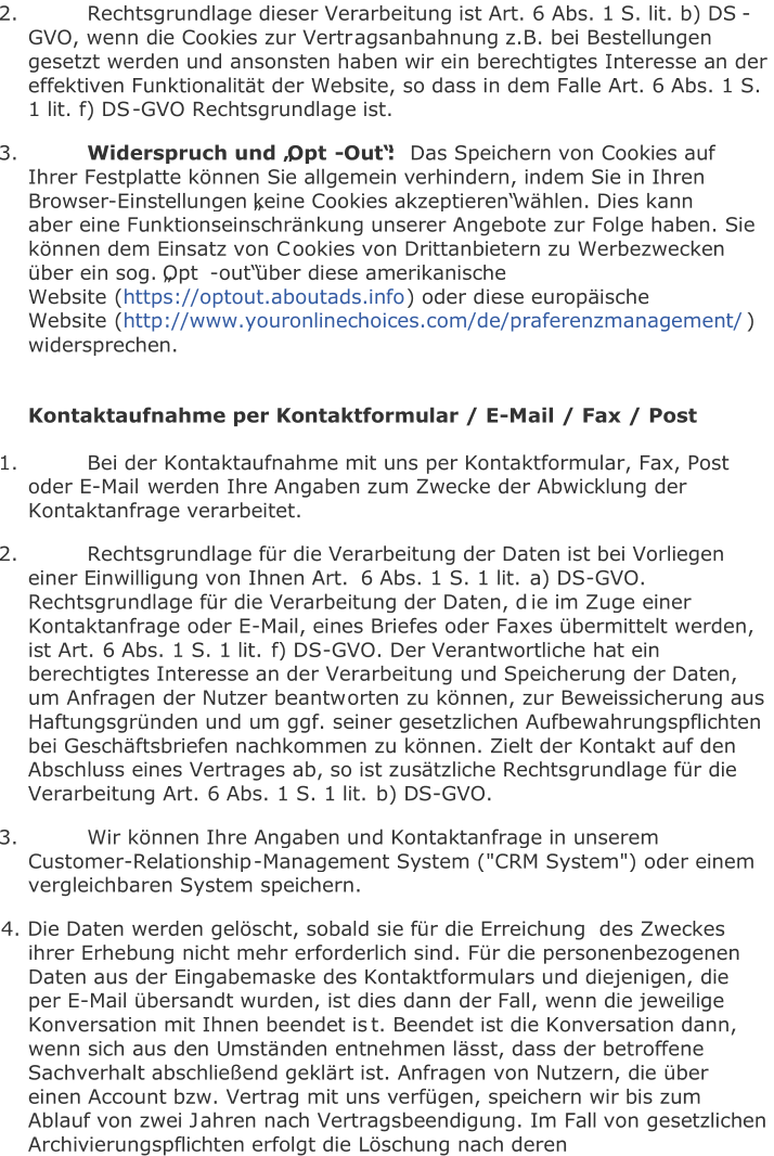 2.   Rechtsgrundlage dieser Verarbeitung ist Art. 6 Abs. 1 S. lit. b) DS - GVO, wenn die Cookies zur Vertr agsanbahnung z.B. bei Bestellungen  gesetzt werden und ansonsten haben wir ein berechtigtes Interesse an der  effektiven Funktionalität der Website, so dass in dem Falle Art. 6 Abs. 1 S.  1 lit. f) DS - GVO Rechtsgrundlage ist.   3.   Widerspruch und „Opt - Out“:   Das Sp eichern von Cookies auf  Ihrer Festplatte können Sie allgemein verhindern, indem Sie in Ihren  Browser - Einstellungen „keine Cookies akzeptieren“ wählen. Dies kann  aber eine Funktionseinschränkung unserer Angebote zur Folge haben. Sie  können dem Einsatz von C ookies von Drittanbietern zu Werbezwecken  über ein sog. „Opt - out“ über diese amerikanische  Website   ( https://optout.aboutads.info )   oder diese europäische  Website   ( http://www.youronlinechoices.com/de/praferenzmanagement/ )  widersprechen.     Kontaktaufnahme per Kontaktformular / E - Mail / Fax / Post   1.   Bei der Kontaktaufnahme mit uns per Kontaktformular, Fax, Post  oder E - Mail  werden Ihre Angaben zum Zwecke der Abwicklung der  Kontaktanfrage verarbeitet.   2.   Rechtsgrundlage für die Verarbeitung der Daten ist bei Vorliegen  einer Einwilligung von Ihnen Art.   6 Abs.   1 S. 1 lit.   a) DS - GVO.  Rechtsgrundlage für die Verarbeitung der Daten, d ie im Zuge einer  Kontaktanfrage oder E - Mail, eines Briefes oder Faxes übermittelt werden,  ist Art.   6 Abs.   1 S. 1 lit.   f) DS - GVO. Der Verantwortliche hat ein  berechtigtes Interesse an der Verarbeitung und Speicherung der Daten,  um Anfragen der Nutzer beantw orten zu können, zur Beweissicherung aus  Haftungsgründen und um ggf. seiner gesetzlichen Aufbewahrungspflichten  bei Geschäftsbriefen nachkommen zu können. Zielt der Kontakt auf den  Abschluss eines Vertrages ab, so ist zusätzliche Rechtsgrundlage für die  Ve rarbeitung Art.   6 Abs.   1 S. 1 lit.   b) DS - GVO.   3.   Wir können Ihre Angaben und Kontaktanfrage in unserem  Customer - Relationship - Management System ("CRM System") oder einem  vergleichbaren System speichern.   4. Die Daten werden gelöscht, sobald sie für die Erreichung  des Zweckes  ihrer Erhebung nicht mehr erforderlich sind. Für die personenbezogenen  Daten aus der Eingabemaske des Kontaktformulars und diejenigen, die  per E - Mail übersandt wurden, ist dies dann der Fall, wenn die jeweilige  Konversation mit Ihnen beendet is t. Beendet ist die Konversation dann,  wenn sich aus den Umständen entnehmen lässt, dass der betroffene  Sachverhalt abschließend geklärt ist. Anfragen von Nutzern, die über  einen Account bzw. Vertrag mit uns verfügen, speichern wir bis zum  Ablauf von zwei J ahren nach Vertragsbeendigung. Im Fall von gesetzlichen  Archivierungspflichten erfolgt die Löschung nach deren