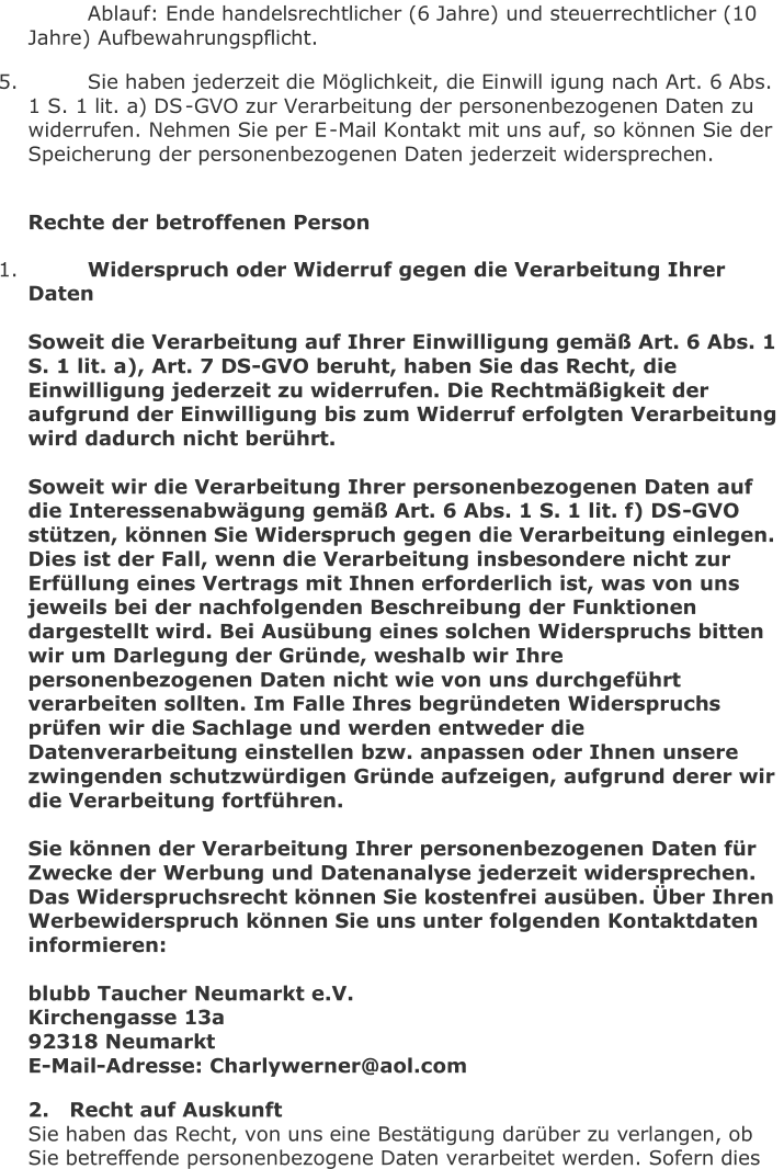 Ablauf: Ende handelsrechtlicher (6 Jahre) und steuerrechtlicher (10  Jahre) Aufbewahrungspflicht.   5.   Sie haben jederzeit die Möglichkeit, die Einwill igung nach Art. 6 Abs.  1 S. 1 lit. a) DS - GVO zur Verarbeitung der personenbezogenen Daten zu  widerrufen. Nehmen Sie per E - Mail Kontakt mit uns auf, so können Sie der  Speicherung der personenbezogenen Daten jederzeit widersprechen.     Rechte der betroffenen P erson   1.   Widerspruch oder Widerruf gegen die Verarbeitung Ihrer  Daten     Soweit die Verarbeitung auf Ihrer Einwilligung gemäß Art. 6 Abs. 1  S. 1 lit. a), Art. 7 DS - GVO beruht, haben Sie das Recht, die  Einwilligung jederzeit zu widerrufen. Die Rechtmäßigkeit der   aufgrund der Einwilligung bis zum Widerruf erfolgten Verarbeitung  wird dadurch nicht berührt.     Soweit wir die Verarbeitung Ihrer personenbezogenen Daten auf  die Interessenabwägung gemäß Art. 6 Abs. 1 S. 1 lit. f) DS - GVO  stützen, können Sie Widerspruch geg en die Verarbeitung einlegen.  Dies ist der Fall, wenn die Verarbeitung insbesondere nicht zur  Erfüllung eines Vertrags mit Ihnen erforderlich ist, was von uns  jeweils bei der nachfolgenden Beschreibung der Funktionen  dargestellt wird. Bei Ausübung eines so lchen Widerspruchs bitten  wir um Darlegung der Gründe, weshalb wir Ihre  personenbezogenen Daten nicht wie von uns durchgeführt  verarbeiten sollten. Im Falle Ihres begründeten Widerspruchs  prüfen wir die Sachlage und werden entweder die  Datenverarbeitung ei nstellen bzw. anpassen oder Ihnen unsere  zwingenden schutzwürdigen Gründe aufzeigen, aufgrund derer wir  die Verarbeitung fortführen.     Sie können der Verarbeitung Ihrer personenbezogenen Daten für  Zwecke der Werbung und Datenanalyse jederzeit widersprechen.   Das Widerspruchsrecht können Sie kostenfrei ausüben. Über Ihren  Werbewiderspruch können Sie uns unter folgenden Kontaktdaten  informieren:     b lubb Taucher Neumarkt e.V.   Kirchengasse 13a   92318 Neumarkt   E - Mail - Adresse: Charlywerner@aol.com   2.	Recht auf Auskunft   Sie haben das Recht, von uns eine Bestätigung darüber zu verlangen, ob  Sie betreffende personenbezogene Daten verarbeitet werden. Sofern dies