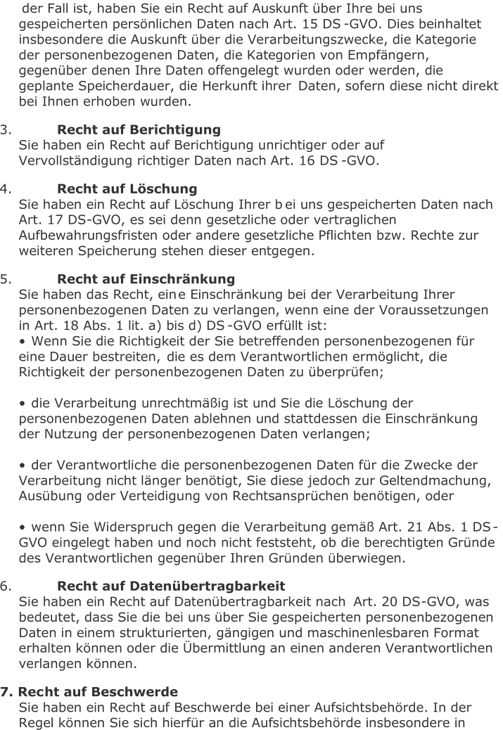 der Fall ist, haben Sie ein Recht auf Auskunft über Ihre bei uns  gespeicherten persönlichen Daten nach Art. 15 DS - GVO. Dies beinhaltet  insbesondere die Auskunft über die Verarbeitungszwecke, die Kategorie  der personenbezogenen Daten, die Kategorien von Empfängern,  gegenüber denen Ihre Daten offengelegt wurden oder werden, die  geplante Speicherdauer, die Herkunft ihrer  Daten, sofern diese nicht direkt  bei Ihnen erhoben wurden.   3.   Recht auf Berichtigung   Sie haben ein Recht auf Berichtigung unrichtiger oder auf  Vervollständigung richtiger Daten nach Art. 16 DS - GVO.     4.   Recht auf Löschung   Sie haben ein Recht auf Löschung Ihrer b ei uns gespeicherten Daten nach  Art. 17 DS - GVO, es sei denn gesetzliche oder vertraglichen  Aufbewahrungsfristen oder andere gesetzliche Pflichten bzw. Rechte zur  weiteren Speicherung stehen dieser entgegen.     5.   Recht auf Einschränkung   Sie haben das Recht, ein e Einschränkung bei der Verarbeitung Ihrer  personenbezogenen Daten zu verlangen, wenn eine der Voraussetzungen  in Art. 18 Abs. 1 lit. a) bis d) DS - GVO erfüllt ist:   • Wenn Sie die Richtigkeit der Sie betreffenden personenbezogenen für  eine Dauer bestreiten,  die es dem Verantwortlichen ermöglicht, die  Richtigkeit der personenbezogenen Daten zu überprüfen;     • die Verarbeitung unrechtmäßig ist und Sie die Löschung der  personenbezogenen Daten ablehnen und stattdessen die Einschränkung  der Nutzung der personenbez ogenen Daten verlangen;     • der Verantwortliche die personenbezogenen Daten für die Zwecke der  Verarbeitung nicht länger benötigt, Sie diese jedoch zur Geltendmachung,  Ausübung oder Verteidigung von Rechtsansprüchen benötigen, oder     • wenn Sie Widerspruch g egen die Verarbeitung gemäß Art. 21 Abs. 1 DS - GVO eingelegt haben und noch nicht feststeht, ob die berechtigten Gründe  des Verantwortlichen gegenüber Ihren Gründen überwiegen.   6.   Recht auf Datenübertragbarkeit   Sie haben ein Recht auf Datenübertragbarkeit nach  Art. 20 DS - GVO, was  bedeutet, dass Sie die bei uns über Sie gespeicherten personenbezogenen  Daten in einem strukturierten, gängigen und maschinenlesbaren Format  erhalten können oder die Übermittlung an einen anderen Verantwortlichen  verlangen können.     7. Rec ht auf Beschwerde   Sie haben ein Recht auf Beschwerde bei einer Aufsichtsbehörde. In der  Regel können Sie sich hierfür an die Aufsichtsbehörde insbesondere in