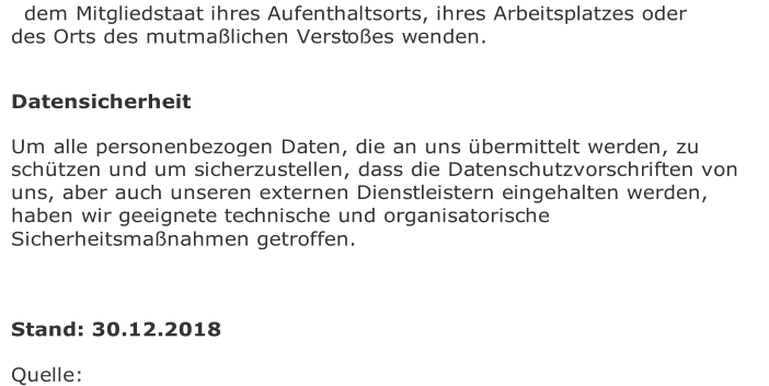 dem Mitgliedstaat ihres Aufenthaltsorts, ihres Arbeitsplatzes oder  des Orts des mutmaßlichen Verst oßes wenden.       Datensicherheit   Um alle personenbezogen Daten, die an uns übermittelt werden, zu  schützen und um sicherzustellen, dass die Datenschutzvorschriften von  uns, aber auch unseren externen Dienstleistern eingehalten werden,  haben wir geeignete tec hnische und organisatorische  Sicherheitsmaßnahmen getroffen.        Stand: 30.12.2018   Quelle: